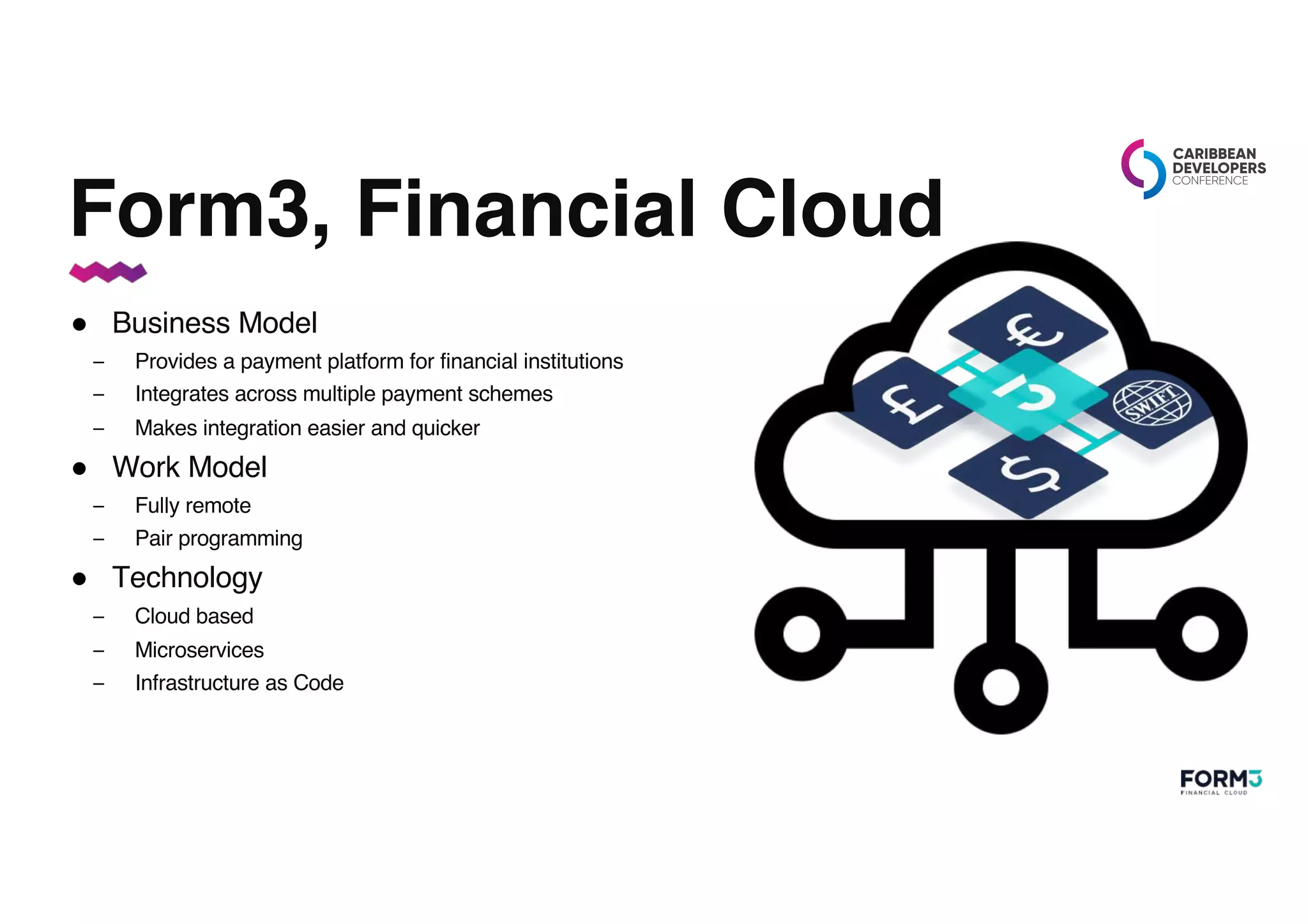 Form3, Financial Cloud
● Business Model
– Provides a payment platform for financial institutions
– Integrates across multiple payment schemes
– Makes integration easier and quicker
● Work Model
– Fully remote
– Pair programming
● Technology
– Cloud based
– Microservices
– Infrastructure as Code
 