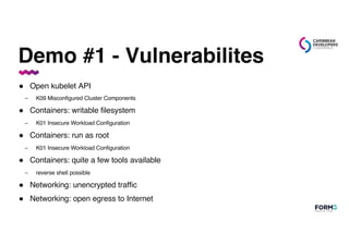 Demo #1 - Vulnerabilites
● Open kubelet API
– K09 Misconfigured Cluster Components
● Containers: writable filesystem
– K01 Insecure Workload Configuration
● Containers: run as root
– K01 Insecure Workload Configuration
● Containers: quite a few tools available
– reverse shell possible
● Networking: unencrypted traffic
● Networking: open egress to Internet
 