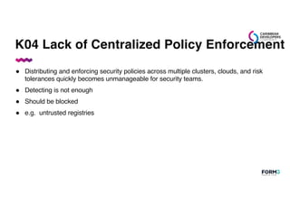 K04 Lack of Centralized Policy Enforcement
● Distributing and enforcing security policies across multiple clusters, clouds, and risk
tolerances quickly becomes unmanageable for security teams.
● Detecting is not enough
● Should be blocked
● e.g. untrusted registries
 