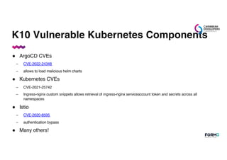 K10 Vulnerable Kubernetes Components
● ArgoCD CVEs
– CVE-2022-24348
– allows to load malicious helm charts
● Kubernetes CVEs
– CVE-2021-25742
– Ingress-nginx custom snippets allows retrieval of ingress-nginx serviceaccount token and secrets across all
namespaces
● Istio
– CVE-2020-8595
– authentication bypass
● Many others!
 