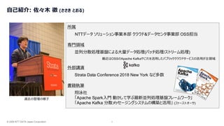 © 2026 NTT DATA Japan Corporation 2
自己紹介: 佐々木 徹 (ささき とおる)
過去の登壇の様子
NTTデータ ソリューション事業本部 クラウド&データセンタ事業部 OSS担当
所属
Strata Data Conference 2018 New York など多数
外部講演
翔泳社
「Apache Spark入門 動かして学ぶ最新並列処理基盤フレームワーク」
「Apache Kafka 分散メッセージングシステムの構築と活用」 (ファーストオーサ)
書籍執筆
並列分散処理基盤による大量データ処理(バッチ処理/ストリーム処理)
専門領域
最近はOSSのApache Kafkaやこれを活用したパブリッククラウドサービスの活用が主領域
 