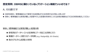 © 2026 NTT DATA Japan Corporation 26
想定質問: DBMSに備わっているレプリケーション機能でいいのでは？
A. その通りです
⚫ DBMS単体 / 標準機能のみで実現できる処理はそちらを利用するのが良いと思います
⚫ 単体 / 標準機能では実現が難しい処理やそうした処理を将来的に入れる余地の確保などでCDC利用を検討してください
単体 / 標準機能では実現が難しい処理の例
⚫ 参照用のデータベースへの反映時にデータ加工も同時に行う
⚫ 異種データベース間でのデータ同期 (e.g. PostgreSQL から Oracle)
⚫ 他のリアルタイム処理との併用
 
