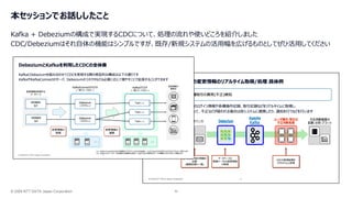 © 2026 NTT DATA Japan Corporation 30
本セッションでお話ししたこと
Kafka + Debeziumの構成で実現するCDCについて、処理の流れや使いどころを紹介しました
CDC/Debeziumはそれ自体の機能はシンプルですが、既存/新規システムの活用幅を広げるものとしてぜひ活用してください
 