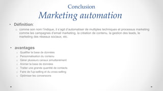Conclusion
Marketing automation
• Définition:
o comme son nom l’indique, il s’agit d’automatiser de multiples techniques et processus marketing
comme les campagnes d’email marketing, la création de contenu, la gestion des leads, le
marketing des réseaux sociaux, etc.
• avantages
o Qualifier la base de données
o Personnalisation du contenu
o Gérer plusieurs canaux simultanément
o Animer la base de données
o Traiter une grande quantité de contacts
o Faire de l'up-selling et du cross-selling
o Optimiser les conversions
 