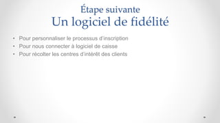 Étape suivante
Un logiciel de fidélité
• Pour personnaliser le processus d’inscription
• Pour nous connecter à logiciel de caisse
• Pour récolter les centres d’intérêt des clients
 