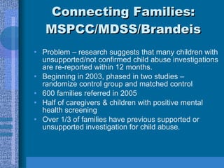 Connecting Families: MSPCC/MDSS/Brandeis Problem – research suggests that many children with unsupported/not confirmed child abuse investigations are re-reported within 12 months. Beginning in 2003, phased in two studies – randomize control group and matched control  600 families referred in 2005 Half of caregivers & children with positive mental health screening Over 1/3 of families have previous supported or unsupported investigation for child abuse. 
