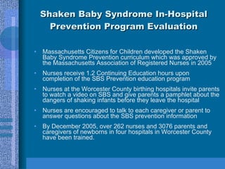 Shaken Baby Syndrome In-Hospital Prevention Program Evaluation Massachusetts Citizens for Children developed the Shaken Baby Syndrome Prevention curriculum which was approved by the Massachusetts Association of Registered Nurses in 2005 Nurses receive 1.2 Continuing Education hours upon completion of the SBS Prevention education program Nurses at the Worcester County birthing hospitals invite parents to watch a video on SBS and give parents a pamphlet about the dangers of shaking infants before they leave the hospital Nurses are encouraged to talk to each caregiver or parent to answer questions about the SBS prevention information By December 2005, over 262 nurses and 3076 parents and caregivers of newborns in four hospitals in Worcester County have been trained. 