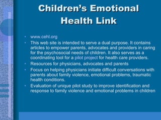 Children’s Emotional Health Link www.cehl.org This web site is intended to serve a dual purpose. It contains articles to empower parents, advocates and providers in caring for the psychosocial needs of children. It also serves as a coordinating tool for a  pilot project  for health care providers.  Resources for physicians, advocates and parents Focus on helping physicians initiate difficult conversations with parents about family violence, emotional problems, traumatic health conditions. Evaluation of unique pilot study to improve identification and response to family violence and emotional problems in children 