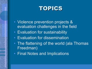TOPICS Violence prevention projects & evaluation challenges in the field Evaluation for sustainability Evaluation for dissemination The flattening of the world (ala Thomas Freedman) Final Notes and Implications 
