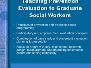 Teaching Prevention Evaluation to Graduate Social Workers Principles of prevention and evidence-based programming Participatory and empowerment evaluation principles Combination of case study and placement evaluation planning & presentation Focus on program theory, logic model, research design, measurement, understanding stakeholder culture and setting complexity 