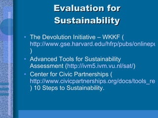 Evaluation for Sustainability The Devolution Initiative – WKKF ( http://www.gse.harvard.edu/hfrp/pubs/onlinepubs/sustainability/planning.html ) Advanced Tools for Sustainability Assessment ( http://ivm5.ivm.vu.nl/sat/ ) Center for Civic Partnerships ( http://www.civicpartnerships.org/docs/tools_resources/sustainability.htm ) 10 Steps to Sustainability. 