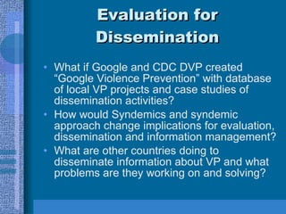 Evaluation for Dissemination What if Google and CDC DVP created “Google Violence Prevention” with database of local VP projects and case studies of dissemination activities? How would Syndemics and syndemic approach change implications for evaluation, dissemination and information management? What are other countries doing to disseminate information about VP and what problems are they working on and solving? 