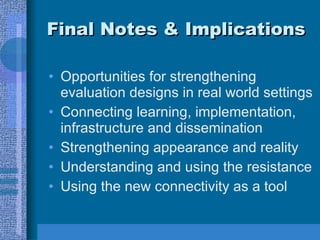 Final Notes & Implications Opportunities for strengthening evaluation designs in real world settings Connecting learning, implementation, infrastructure and dissemination Strengthening appearance and reality Understanding and using the resistance Using the new connectivity as a tool 