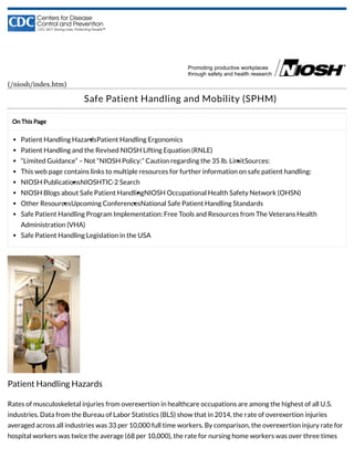 On This Page
Patient Handling HazardsPatient Handling Ergonomics
Patient Handling and the Revised NIOSH Lifting Equation (RNLE)
“Limited Guidance” – Not “NIOSH Policy:” Caution regarding the 35 lb. LimitSources:
This web page contains links to multiple resources for further information on safe patient handling:
NIOSH PublicationsNIOSHTIC-2 Search
NIOSH Blogs about Safe Patient HandlingNIOSH Occupational Health Safety Network (OHSN)
Other ResourcesUpcoming ConferencesNational Safe Patient Handling Standards
Safe Patient Handling Program Implementation: Free Tools and Resources from The Veterans Health
Administration (VHA)
Safe Patient Handling Legislation in the USA
(/niosh/index.htm)
Safe Patient Handling and Mobility (SPHM)
Patient Handling Hazards
Rates of musculoskeletal injuries from overexertion in healthcare occupations are among the highest of all U.S.
industries. Data from the Bureau of Labor Statistics (BLS) show that in 2014, the rate of overexertion injuries
averaged across all industries was 33 per 10,000 full time workers. By comparison, the overexertion injury rate for
hospital workers was twice the average (68 per 10,000), the rate for nursing home workers was over three times
 