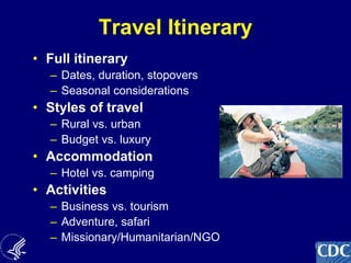10
Travel Itinerary
• Full itinerary
– Dates, duration, stopovers
– Seasonal considerations
• Styles of travel
– Rural vs. urban
– Budget vs. luxury
• Accommodation
– Hotel vs. camping
• Activities
– Business vs. tourism
– Adventure, safari
– Missionary/Humanitarian/NGO
 