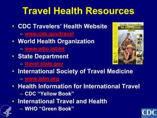 11
Travel Health Resources
• CDC Travelers’ Health Website
– www.cdc.gov/travel
• World Health Organization
– www.who.int/int
• State Department
– travel.state.gov
• International Society of Travel Medicine
– www.istm.org
• Health Information for International Travel
– CDC “Yellow Book”
• International Travel and Health
– WHO “Green Book”
 