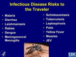 16
Infectious Disease Risks to
the Traveler
• Malaria
• Diarrhea
• Leishmaniasis
• Rabies
• Dengue
• Meningococcal
Meningitis
• Schistosomiasis
• Tuberculosis
• Leptospirosis
• Polio
• Yellow Fever
• Measles
• JEV
ETC.
 