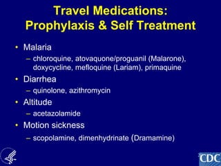 20
Travel Medications:
Prophylaxis & Self Treatment
• Malaria
– chloroquine, atovaquone/proguanil (Malarone),
doxycycline, mefloquine (Lariam), primaquine
• Diarrhea
– quinolone, azithromycin
• Altitude
– acetazolamide
• Motion sickness
– scopolamine, dimenhydrinate (Dramamine)
 