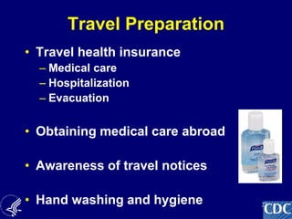 22
Travel Preparation
• Travel health insurance
– Medical care
– Hospitalization
– Evacuation
• Obtaining medical care abroad
• Awareness of travel notices
• Hand washing and hygiene
 