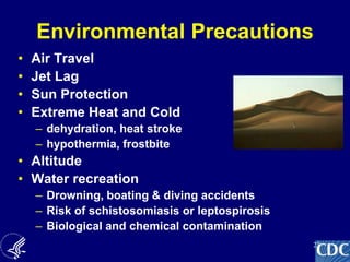 23
Environmental Precautions
• Air Travel
• Jet Lag
• Sun Protection
• Extreme Heat and Cold
– dehydration, heat stroke
– hypothermia, frostbite
• Altitude
• Water recreation
– Drowning, boating & diving accidents
– Risk of schistosomiasis or leptospirosis
– Biological and chemical contamination
 