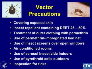 25
Vector
Precautions
• Covering exposed skin
• Insect repellent containing DEET 25 – 50%
• Treatment of outer clothing with permethrin
• Use of permethrin-impregnated bed net
• Use of insect screens over open windows
• Air conditioned rooms
• Use of aerosol insecticide indoors
• Use of pyrethroid coils outdoors
• Inspection for ticks
 