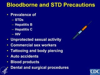 26
Bloodborne and STD Precautions
• Prevalence of
– STDs
– Hepatitis B
– Hepatitis C
– HIV
• Unprotected sexual activity
• Commercial sex workers
• Tattooing and body piercing
• Auto accidents
• Blood products
• Dental and surgical procedures
 