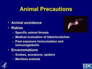 27
Animal Precautions
• Animal avoidance
• Rabies
– Specific animal threats
– Medical evaluation of bites/scratches
– Post exposure immunization and
immunoglobulin
• Envenomations
– Snakes, scorpions, spiders
– Maritime animals
 
