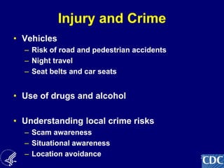 28
Injury and Crime
• Vehicles
– Risk of road and pedestrian accidents
– Night travel
– Seat belts and car seats
• Use of drugs and alcohol
• Understanding local crime risks
– Scam awareness
– Situational awareness
– Location avoidance
 