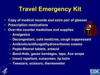 29
Travel Emergency Kit
• Copy of medical records and extra pair of glasses
• Prescription medications
• Over-the counter medicines and supplies
– Analgesics
– Decongestant, cold medicine, cough suppressant
– Antibiotic/antifungal/hydrocortisone creams
– Pepto-Bismol tablets, antacid
– Band-Aids, gauze bandages, tape, Ace wraps
– Insect repellant, sunscreen, lip balm
– Tweezers, scissors, thermometer
 