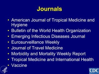 33
Journals
• American Journal of Tropical Medicine and
Hygiene
• Bulletin of the World Health Organization
• Emerging Infectious Diseases Journal
• Eurosurveillance Weekly
• Journal of Travel Medicine
• Morbidity and Mortality Weekly Report
• Tropical Medicine and International Health
• Vaccine
 
