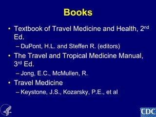 34
Books
• Textbook of Travel Medicine and Health, 2nd
Ed.
– DuPont, H.L. and Steffen R. (editors)
• The Travel and Tropical Medicine Manual,
3rd Ed.
– Jong, E.C., McMullen, R.
• Travel Medicine
– Keystone, J.S., Kozarsky, P.E., et al
 