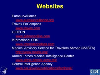 35
Websites
Eurosurveillance
www.eurosurveillance.org
Travax EnCompass
www.travax.com
GIDEON
www.gideononline.com
International SOS
www.internationalsos.com
Medical Advisory Service for Travelers Abroad (MASTA)
http://www.masta.org/
Armed Forces Medical Intelligence Center
www.afmic.detrick.army.mil/
Central Intelligence Agency
www.cia.gov/cia/publications/factbook/
 