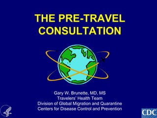 1
THE PRE-TRAVEL
CONSULTATION
Gary W. Brunette, MD, MS
Travelers’ Health Team
Division of Global Migration and Quarantine
Centers for Disease Control and Prevention
 