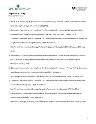 Physical Activity
Employer User Guide
8
11. Pronk, N. P. Physical activity promotion in business and industry: evidence, context, and recommendations
for a national plan. J. Phys. Act. Health 6, S220 (2009).
12. Community Preventive Services Task Force. The Community Guide - Increasing Physical Activity. (2013).
Available at: http://www.thecommunityguide.org/pa/index.html. (Accessed: 27th May 2015)
13. Community Preventive Services Task Force. The Community Guide: Physical Activity, Behavioral: Individually-
Adapted Health Behavior Change Programs. (2014). Available at:
http://www.thecommunityguide.org/pa/behavioral-social/individuallyadapted.html. (Accessed: 27th May
2015)
14. National Cancer Institute. Research-tested Intervention Programs: Physical Activity Intervention Programs.
(2014). Available at: http://rtips.cancer.gov/rtips/rtips_search.do?topicid=2&cg=30&choice=cguide.
(Accessed: 27th May 2015)
15. Community Preventive Services Task Force. The Community Guide - Summary - Physical Activity, Behavioral:
Social Support Interventions in Community Settings. (2015). Available at:
http://www.thecommunityguide.org/pa/behavioral-social/community.html. (Accessed: 27th May 2015)
16. Community Preventive Services Task Force. The Community Guide-Summary-Physical Activity, Campaigns:
Community-Wide Campaigns. (2014). Available at:
http://www.thecommunityguide.org/pa/campaigns/community.html. (Accessed: 27th May 2015)
17. National Cancer Institute. Research-tested Intervention Programs: Community-wide Campaigns and
Informational Approaches. (2013). Available at:
http://rtips.cancer.gov/rtips/rtips_search.do?topicid=2&cg=23&choice=cguide. (Accessed: 27th May 2015)
 