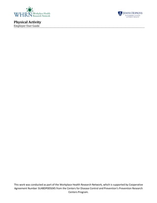 Physical Activity
Employer User Guide
This work was conducted as part of the Workplace Health Research Network, which is supported by Cooperative
Agreement Number 3U48DP005045 from the Centers for Disease Control and Prevention’s Prevention Research
Centers Program.
 