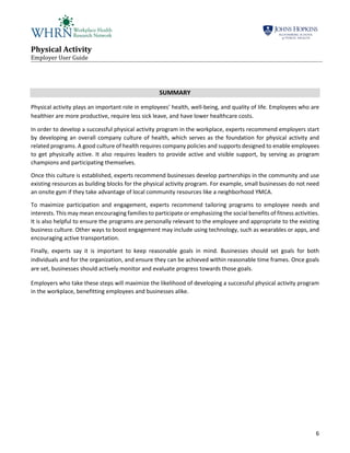 Physical Activity
Employer User Guide
6
SUMMARY
Physical activity plays an important role in employees’ health, well-being, and quality of life. Employees who are
healthier are more productive, require less sick leave, and have lower healthcare costs.
In order to develop a successful physical activity program in the workplace, experts recommend employers start
by developing an overall company culture of health, which serves as the foundation for physical activity and
related programs. A good culture of health requires company policies and supports designed to enable employees
to get physically active. It also requires leaders to provide active and visible support, by serving as program
champions and participating themselves.
Once this culture is established, experts recommend businesses develop partnerships in the community and use
existing resources as building blocks for the physical activity program. For example, small businesses do not need
an onsite gym if they take advantage of local community resources like a neighborhood YMCA.
To maximize participation and engagement, experts recommend tailoring programs to employee needs and
interests. This may mean encouraging families to participate or emphasizing the social benefits of fitness activities.
It is also helpful to ensure the programs are personally relevant to the employee and appropriate to the existing
business culture. Other ways to boost engagement may include using technology, such as wearables or apps, and
encouraging active transportation.
Finally, experts say it is important to keep reasonable goals in mind. Businesses should set goals for both
individuals and for the organization, and ensure they can be achieved within reasonable time frames. Once goals
are set, businesses should actively monitor and evaluate progress towards those goals.
Employers who take these steps will maximize the likelihood of developing a successful physical activity program
in the workplace, benefitting employees and businesses alike.
 