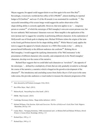 Mayne suggests, his appeal could suggest desire to see him again in his next film Mud54
.
Revealingly, it received a worldwide box-office of $21,590,08655
, almost doubling its reported
budget of $12million56
and won 15 of the 40 awards it was nominated for worldwide 57
. The
successful remoulding of his screen image would suggest the earlier observation of his
shape-shifting ability is correctly applicable. However, that term applies to an: '… imaginary
person or creature'58
of which the stereotype of McConaughey's rom-com screen persona was, but
his new authentic 'McConaissance' characters were not. More tangible is the application of the
term 'protean star' to suggest his versatility in performing different characters. In his exploration of
Hollywood's use of Greek gods in shaping stars, Michael Williams relates the origins of the term
to the Greek god Proteus known for his shape-shifting ability59
. Whilst Marcia Landy applies the
term to suggest the appeal of a female character in a 1960's film resides in her: '… ability to
present herself differently to the different audiences she confronts'60
. Relating this to
McConaughey, I would suggest the typifying characteristic of his 'McConaissance' is the
presentation of different characters who crucially, and comparatively to his 'RomConaughey'
characters, develop over the course of the narrative.
Richard Dyer suggests that we could label such characters as: 'novelistic'61
, the opposite of
the stereotype, '… defined by a multiplicity of traits that are only gradually revealed to us through
the course of the narrative, a narrative which is hinged on the growth or development of the
character'62
. The introductory and concluding scenes from Dallas Buyers Club occur in the same
rodeo arena, this provides audiences a visual marker to measure the character progression of the
54
Mud, directed by Jeff Nichols (Lionsgate: USA, 2012)
55
Box Office Mojo, ‘Mud’, (2015)
56
Melena Ryzik, ‘Storytelling Son of the South’, (2013)
57
IMDB, ‘Mud Awards’, (2015)
58
Cambridge Dictionary Online, ‘Shape-shifter definition’, (2015)
59
Michael Williams, Film Stardom, Myth and Classicism: The Rise of Hollywood’s Gods (New York: Palgrave
Macmillan, 2013) p. 110
60
Landy, Marci., ‘Swinging femininity, 1960s transnational style’, in Melanie Bell and Melanie Williams, British
Women’s Cinema (Oxon: Routledge, 2010) p. 115
61
Richard Dyer, 1993, p. 13
62
Richard Dyer, 1993, p. 13
 