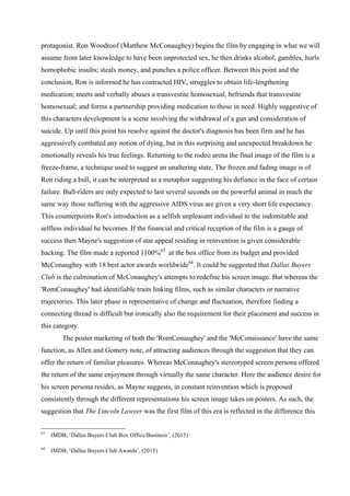 protagonist. Ron Woodroof (Matthew McConaughey) begins the film by engaging in what we will
assume from later knowledge to have been unprotected sex, he then drinks alcohol; gambles, hurls
homophobic insults; steals money, and punches a police officer. Between this point and the
conclusion, Ron is informed he has contracted HIV, struggles to obtain life-lengthening
medication; meets and verbally abuses a transvestite homosexual, befriends that transvestite
homosexual; and forms a partnership providing medication to those in need. Highly suggestive of
this characters development is a scene involving the withdrawal of a gun and consideration of
suicide. Up until this point his resolve against the doctor's diagnosis has been firm and he has
aggressively combated any notion of dying, but in this surprising and unexpected breakdown he
emotionally reveals his true feelings. Returning to the rodeo arena the final image of the film is a
freeze-frame, a technique used to suggest an unaltering state. The frozen and fading image is of
Ron riding a bull, it can be interpreted as a metaphor suggesting his defiance in the face of certain
failure. Bull-riders are only expected to last several seconds on the powerful animal in much the
same way those suffering with the aggressive AIDS virus are given a very short life expectancy.
This counterpoints Ron's introduction as a selfish unpleasant individual to the indomitable and
selfless individual he becomes. If the financial and critical reception of the film is a gauge of
success then Mayne's suggestion of star appeal residing in reinvention is given considerable
backing. The film made a reported 1100%63
at the box office from its budget and provided
McConaughey with 18 best actor awards worldwide64
. It could be suggested that Dallas Buyers
Club is the culmination of McConaughey's attempts to redefine his screen image. But whereas the
'RomConaughey' had identifiable traits linking films, such as similar characters or narrative
trajectories. This later phase is representative of change and fluctuation, therefore finding a
connecting thread is difficult but ironically also the requirement for their placement and success in
this category.
The poster marketing of both the 'RomConaughey' and the 'McConaissance' have the same
function, as Allen and Gomery note, of attracting audiences through the suggestion that they can
offer the return of familiar pleasures. Whereas McConaughey's stereotyped screen persona offered
the return of the same enjoyment through virtually the same character. Here the audience desire for
his screen persona resides, as Mayne suggests, in constant reinvention which is proposed
consistently through the different representations his screen image takes on posters. As such, the
suggestion that The Lincoln Lawyer was the first film of this era is reflected in the difference this
63
IMDB, ‘Dallas Buyers Club Box Office/Business’, (2015)
64
IMDB, ‘Dallas Buyers Club Awards’, (2015)
 