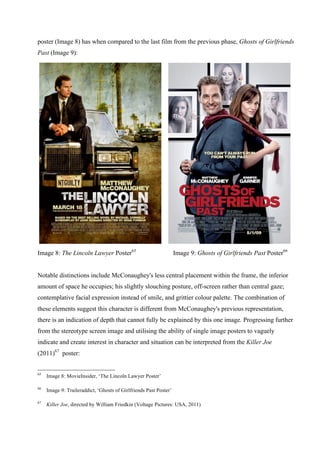 poster (Image 8) has when compared to the last film from the previous phase, Ghosts of Girlfriends
Past (Image 9):
Image 8: The Lincoln Lawyer Poster65
Image 9: Ghosts of Girlfriends Past Poster66
Notable distinctions include McConaughey's less central placement within the frame, the inferior
amount of space he occupies; his slightly slouching posture, off-screen rather than central gaze;
contemplative facial expression instead of smile, and grittier colour palette. The combination of
these elements suggest this character is different from McConaughey's previous representation,
there is an indication of depth that cannot fully be explained by this one image. Progressing further
from the stereotype screen image and utilising the ability of single image posters to vaguely
indicate and create interest in character and situation can be interpreted from the Killer Joe
(2011)67
poster:
65
Image 8: MovieInsider, ‘The Lincoln Lawyer Poster’
66
Image 9: Traileraddict, ‘Ghosts of Girlfriends Past Poster’
67
Killer Joe, directed by William Friedkin (Voltage Pictures: USA, 2011)
 