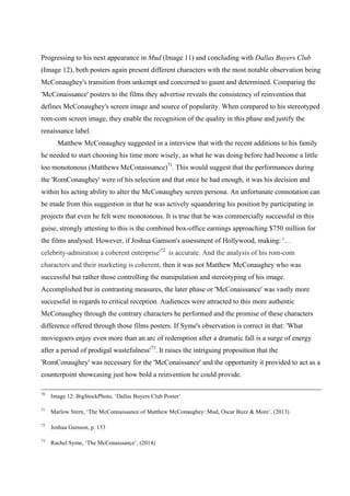 Progressing to his next appearance in Mud (Image 11) and concluding with Dallas Buyers Club
(Image 12), both posters again present different characters with the most notable observation being
McConaughey's transition from unkempt and concerned to gaunt and determined. Comparing the
'McConaissance' posters to the films they advertise reveals the consistency of reinvention that
defines McConaughey's screen image and source of popularity. When compared to his stereotyped
rom-com screen image, they enable the recognition of the quality in this phase and justify the
renaissance label.
Matthew McConaughey suggested in a interview that with the recent additions to his family
he needed to start choosing his time more wisely, as what he was doing before had become a little
too monotonous (Matthews McConaissance)71
. This would suggest that the performances during
the 'RomConaughey' were of his selection and that once he had enough, it was his decision and
within his acting ability to alter the McConaughey screen persona. An unfortunate connotation can
be made from this suggestion in that he was actively squandering his position by participating in
projects that even he felt were monotonous. It is true that he was commercially successful in this
guise, strongly attesting to this is the combined box-office earnings approaching $750 million for
the films analysed. However, if Joshua Gamson's assessment of Hollywood, making: '…
celebrity-admiration a coherent enterprise'72
is accurate. And the analysis of his rom-com
characters and their marketing is coherent, then it was not Matthew McConaughey who was
successful but rather those controlling the manipulation and stereotyping of his image.
Accomplished but in contrasting measures, the later phase or 'McConaissance' was vastly more
successful in regards to critical reception. Audiences were attracted to this more authentic
McConaughey through the contrary characters he performed and the promise of these characters
difference offered through those films posters. If Syme's observation is correct in that: 'What
moviegoers enjoy even more than an arc of redemption after a dramatic fall is a surge of energy
after a period of prodigal wastefulness'73
. It raises the intriguing proposition that the
'RomConaughey' was necessary for the 'McConaissance' and the opportunity it provided to act as a
counterpoint showcasing just how bold a reinvention he could provide.
70
Image 12: BigStockPhoto, ‘Dallas Buyers Club Poster’
71
Marlow Stern, ‘The McConnaissance of Matthew McConaughey: Mud, Oscar Buzz & More’, (2013)
72
Joshua Gamson, p. 153
73
Rachel Syme, ‘The McConaissance’, (2014)
 