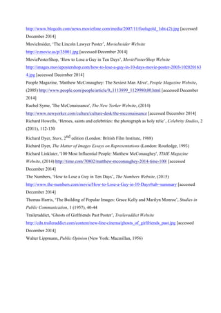 http://www.blogcdn.com/news.moviefone.com/media/2007/11/foolsgold_1sht-(2).jpg [accessed
December 2014]
MovieInsider, ‘The Lincoln Lawyer Poster’, MovieInsider Website
http://e.movie.as/p/35001.jpg [accessed December 2014]
MoviePosterShop, ‘How to Lose a Guy in Ten Days’, MoviePosterShop Website
http://images.moviepostershop.com/how-to-lose-a-guy-in-10-days-movie-poster-2003-102020163
4.jpg [accessed December 2014]
People Magazine, 'Matthew McConaughey: The Sexiest Man Alive', People Magazine Website,
(2005) http://www.people.com/people/article/0,,1113899_1129980,00.html [accessed December
2014]
Rachel Syme, 'The McConaissance', The New Yorker Website, (2014)
http://www.newyorker.com/culture/culture-desk/the-mcconaissance [accessed December 2014]
Richard Howells, ‘Heroes, saints and celebrities: the photograph as holy relic’, Celebrity Studies, 2
(2011), 112-130
Richard Dyer, Stars, 2nd edition (London: British Film Institute, 1988)
Richard Dyer, The Matter of Images Essays on Representations (London: Routledge, 1993)
Richard Linklater, '100 Most Influential People: Matthew McConaughey', TIME Magazine
Website, (2014) http://time.com/70802/matthew-mcconaughey-2014-time-100/ [accessed
December 2014]
The Numbers, ‘How to Lose a Guy in Ten Days’, The Numbers Website, (2015)
http://www.the-numbers.com/movie/How-to-Lose-a-Guy-in-10-Days#tab=summary [accessed
December 2014]
Thomas Harris, ‘The Building of Popular Images: Grace Kelly and Marilyn Monroe’, Studies in
Public Communication, 1 (1957), 40-44
Traileraddict, ‘Ghosts of Girlfriends Past Poster’, Traileraddict Website
http://cdn.traileraddict.com/content/new-line-cinema/ghosts_of_girlfriends_past.jpg [accessed
December 2014]
Walter Lippmann, Public Opinion (New York: Macmillan, 1956)
 
