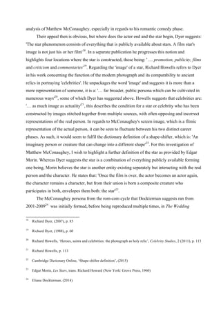 analysis of Matthew McConaughey, especially in regards to his romantic comedy phase.
Their appeal then is obvious, but where does the actor end and the star begin, Dyer suggests:
'The star phenomenon consists of everything that is publicly available about stars. A film star's
image is not just his or her film'18
. In a separate publication he progresses this notion and
highlights four locations where the star is constructed, those being: ' … promotion, publicity, films
and criticism and commentaries'19
. Regarding the 'image' of a star, Richard Howells refers to Dyer
in his work concerning the function of the modern photograph and its comparability to ancient
relics in portraying 'celebrities'. He unpackages the word 'image' and suggests it is more than a
mere representation of someone, it is a: '… far broader, public persona which can be cultivated in
numerous ways'20
, some of which Dyer has suggested above. Howells suggests that celebrities are:
'… as much image as actuality'21
, this describes the condition for a star or celebrity who has been
constructed by images stitched together from multiple sources, with often opposing and incorrect
representations of the real person. In regards to McConaughey's screen image, which is a filmic
representation of the actual person, it can be seen to fluctuate between his two distinct career
phases. As such, it would seem to fulfil the dictionary definition of a shape-shifter, which is: 'An
imaginary person or creature that can change into a different shape'22
. For this investigation of
Matthew McConaughey, I wish to highlight a further definition of the star as provided by Edgar
Morin. Whereas Dyer suggests the star is a combination of everything publicly available forming
one being, Morin believes the star is another entity existing separately but interacting with the real
person and the character. He states that: 'Once the film is over, the actor becomes an actor again,
the character remains a character, but from their union is born a composite creature who
participates in both, envelopes them both: the star'23
.
The McConaughey persona from the rom-com cycle that Dockterman suggests ran from
2001-200924
was initially formed, before being reproduced multiple times, in The Wedding
18
Richard Dyer, (2007), p. 85
19
Richard Dyer, (1988), p. 60
20
Richard Howells, ‘Heroes, saints and celebrities: the photograph as holy relic’, Celebrity Studies, 2 (2011), p. 113
21
Richard Howells, p. 113
22
Cambridge Dictionary Online, ‘Shape-shifter definition’, (2015)
23
Edgar Morin, Les Stars, trans. Richard Howard (New York: Grove Press, 1960)
24
Eliana Dockterman, (2014)
 