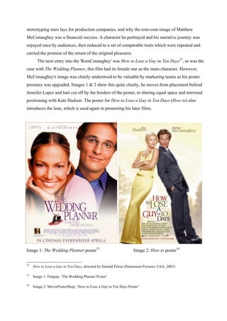 stereotyping stars lays for production companies, and why the rom-com image of Matthew
McConaughey was a financial success. A character he portrayed and his narrative journey was
enjoyed once by audiences, then reduced to a set of comparable traits which were repeated and
carried the promise of the return of the original pleasures.
The next entry into the 'RomConaughey' was How to Lose a Guy in Ten Days32
, as was the
case with The Wedding Planner, this film had its female star as the main character. However,
McConaughey's image was clearly understood to be valuable by marketing teams as his poster
presence was upgraded. Images 1 & 2 show this quite clearly, he moves from placement behind
Jennifer Lopez and hair cut off by the borders of the poster, to sharing equal space and mirrored
positioning with Kate Hudson. The poster for How to Lose a Guy in Ten Days (How to) also
introduces the lean, which is used again in promoting his later films.
Image 1: The Wedding Planner poster33
Image 2: How to poster34
32
How to Lose a Guy in Ten Days, directed by Donald Petrie (Paramount Pictures: USA, 2003)
33
Image 1: Fanpop, ‘The Wedding Planner Poster’
34
Image 2: MoviePosterShop, ‘How to Lose a Guy in Ten Days Poster’
 