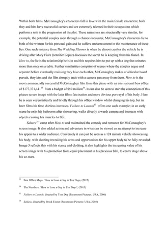 Within both films, McConaughey's characters fall in love with the main female characters; both
they and him have successful careers and are extremely talented in their occupations which
perform a role in the progression of the plot. These narratives are structurally very similar, for
example, the potential couples meet through a chance encounter, McConaughey's characters lie to
both of the women for his personal gain and he suffers embarrassment in the maintenance of these
lies. One such instance from The Wedding Planner is when he almost crashes the vehicle he is
driving after Mary Fiore (Jennifer Lopez) discusses the secret he is keeping from his fiancé. In
How to, the lie is the relationship he is in and this requires him to put up with a dog that urinates
more than once on a table. Further similarities comprise of scenes where the couples argue and
separate before eventually realising they love each other, McConaughey makes a vehicular based
pursuit, they kiss and the film abruptly ends with a camera pan away from them. How to is the
most commercially successful McConaughey film from this phase with an international box office
of $177,371,44135
from a budget of $50 million36
. It can also be seen to start the connection of this
phases screen image with the later films fascination and more obvious portrayal of his body. Here
he is seen voyeuristically and briefly through his office window whilst changing his top, but in
later films his time shirtless increases. Failure to Launch37
offers one such example; in an early
scene he exits his bathroom after showering, walks directly towards camera and interacts with
objects causing his muscles to flex.
Sahara38
came after How to and maintained the comedy and romance for McConaughey's
screen image. It also added action and adventure in what can be viewed as an attempt to increase
his appeal to a wider audience. Conversely it can just be seen as a 124 minute vehicle showcasing
his body, with clothing revealing his arms and opportunities for his upper body to be fully revealed.
Image 3 reflects this with his stance and clothing, it also highlights the increasing value of his
screen image with his promotion from equal placement in his previous film, to centre stage above
his co-stars.
35
Box Office Mojo, ‘How to Lose a Guy in Ten Days, (2015)
36
The Numbers, ‘How to Lose a Guy in Ten Days’, (2015)
37
Failure to Launch, directed by Tom Dey (Paramount Pictures: USA, 2006)
38
Sahara, directed by Breck Eisner (Paramount Pictures: USA, 2005)
 