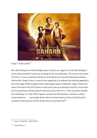 Image 3: Sahara poster39
Box office takings lower than the budget spent on Sahara are suggestive of why McConaughey's
screen image returned to its previous stereotype for his next appearance. The structure and content
of Failure to Launch combined with the use of already proven successful marketing techniques
achieved this. Image 4 shows a comical scene suggesting to an audience that what has happened to
the screen image of McConaughey before might happen again. Comparably, image 5 features the
return of the lean for the DVD release in what can be seen as an attempt to recall for viewers their
previous enjoyment, and the producers financial success, from How to. This association intended
from marketing, is as Andy Willis suggests, necessary for film producers to prosper as today's
cinema audiences: ' … increasingly decide what to consume based on choices dictated by their
awareness of star personas and the vehicles they are associated with'40
.
39
Image 3: KapanLagi, ‘Sahara Poster’
40
Andy Willis, p. 2
 