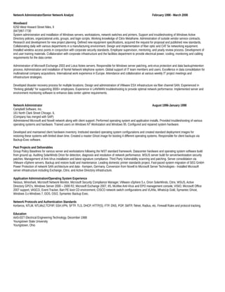 Network Administrator/Senior Network Analyst February 1998 - March 2008
Woodward
6250 West Howard Street Niles, Il
(847)967-7730
System administration and installation of Windows servers, workstations, network switches and printers. Support and troubleshooting of Windows Active
Directory policies, organizational units, groups, and login scripts. Working knowledge of Citrix Metaframe. Administration of outside vendor service contracts.
Research and development for new project planning. Defined new equipment specifications, acquired the request for proposal and published new standards.
Collaborating daily with various departments in a manufacturing environment. Design and implementation of fiber optic and CAT 5e networking equipment.
Installed wireless access points in conjunction with corporate security standards. Employee supervision, mentoring, and yearly review process. Development of
end user training materials. Collaboration with corporate infrastructure and the facilities department to provide electrical power, cooling, monitoring and cabling
requirements for the data center.
Administration of Microsoft Exchange 2003 and Lotus Notes servers. Responsible for Windows server patching, anti-virus protection and data backup/retention
process. Administration and installation of Nortel Network telephone system. Global support of IT team members and users. Excellence in data consolidation for
multinational company acquisitions. International work experience in Europe. Attendance and collaboration at various weekly IT project meetings and
infrastructure strategies.
Developed disaster recovery process for multiple locations. Design and administration of VMware ESX infrastructure via fiber channel SAN. Experienced in
“thinking globally” for supporting 3000+ employees. Experience in LAN/WAN troubleshooting to provide optimal network performance. Implemented server and
environment monitoring software to enhance data center uptime requirements.
Network Administrator August 1996-January 1998
Campbell Software, Inc.
161 North Clark Street Chicago. IL
(Company has merged with SAP)
Administered Microsoft and Novell network along with client support. Performed operating system and application installs. Provided troubleshooting of various
operating systems and hardware. Trained users on Windows NT Workstation and Windows 95. Configured and repaired system hardware.
Developed and maintained client hardware inventory. Instituted standard operating system configurations and created standard deployment images for
restoring these systems with limited down time. Created a master Ghost image for booting 4 different operating systems. Responsible for client backups via
Backup-Exec software.
Past Projects and Deliverables
Group Policy Baselines for various server and workstations following the NIST standard framework. Datacenter hardware and operating system software build
from ground up. Auditing SolarWinds Orion for detection, diagnosis and resolution of network performance. WSUS server build for server/workstation security
patches. Management of Anti-Virus installation and latest signature compliance. Third Party Vulnerability scanning and patching. Server consolidation via
VMware vSphere servers. Backup and restore build and maintenance. Leading domestic printer standards project. Fast-paced system migration of SEG GmbH
Power Protection of network SAN architecture and data - Kempen, Germany. Conversion from Novell to Microsoft Server Technologies - Installed Microsoft
server infrastructure including Exchange, Citrix, and Active Directory infrastructure.
Application Administration/Operating System Experience
Nessus, Wireshark, Microsoft Network Monitor, Microsoft Security Compliance Manager, VMware vSphere 5.x, Orion SolarWinds, Citrix, WSUS, Active
Directory GPO’s, Windows Server 2000 – 2008 R2, Microsoft Exchange 2007, IIS, McAfee Anti-Virus and EPO management console, VISIO, Microsoft Office
2007 support, VASCO, Event Tracker, Bart PE boot CD environment, CISCO network switch configurations and VLANs, WhatsUp Gold, Symantec Ghost,
Windows 3.x-Windows 7, DOS, OS/2, Symantec Backup Exec.
Network Protocols and Authentication Standards
Kerberos, NTLM, NTLMv2,TCP/IP, SSH,VPN, SFTP, TLS, DHCP, HTTP(S), FTP, DNS, POP, SMTP, Telnet, Radius, etc. Firewall Rules and protocol tracking.
Education
AAS-EET Electrical Engineering Technology, December 1988
Youngstown State University
Youngstown, Ohio
 
