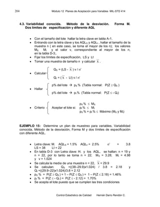 204 Módulo 12 Planes de Aceptación para Variables MIL-STD 414
Control Estadístico de Calidad Hernán Darío Rendón C.
4.3. Variabilidad conocida. Método de la desviación. Forma M.
Dos límites de especificación y diferente AQL
 Con el tamaño del lote hallar la letra clave en tabla A-1.
 Entrando con la letra clave y los AQLS y AQLI , hallar el tamaño de la
muestra n ( en este caso, se toma el mayor de los n); los valores
MS MI y el valor v, correspondiente al mayor de los n,
en la tabla D-3;.
 Fijar los límites de especificación, LS y LI
 Tomar una muestra de tamaño n y calcular X .
QS = (LS - X ) v / ’
 Calcular
QI = ( X - LI) v / ’
p% del lote  pS % (Tabla normal: P(Z  QS )
 Hallar
p% del lote  pI % (Tabla normal: P(Z  - QI)
pS %  MS
 Criterio Aceptar el lote si: pI %  MI
pS % + pI %  Máximo (MS y MI)
EJEMPLO 15: Determine un plan de muestreo para variables. Variabilidad
conocida, Método de la desviación, Forma M y dos límites de especificación
con diferente AQL.
 Letra clave: M. AQLS = 1.5% AQLI = 2.5% ’ = 3.8
LS = 38 LI = 22
 En tabla D-3 con Letra clave: H. y los AQL, se hallan: n = 19 y
n = 22, por lo tanto se toma n = 22; MS = 3.28; MI = 4.98
y v = 1.024
 Se calcula la media de una muestra n = 22, X = 29.9
 Se calculan: QS =((38–29.9)x1.024) / 3.8 = 2.18 y
QI =((29.9–22)x1.024)/3.8 = 2.12
 pS % = P(Z  QS ) = 1 – P(Z  QS ) = 1 – P(Z  2.18) = 1.46%
 pI % = P(Z  - QI ) = P(Z  - 2.12) = 1.70%
 Se acepta el lote puesto que se cumplen las tres condiciones
 