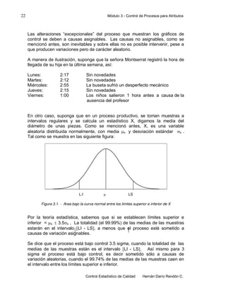 22 Módulo 3 - Control de Procesos para Atributos
Control Estadístico de Calidad Hernán Darío Rendón C.
Las alteraciones “excepcionales” del proceso que muestran los gráficos de
control se deben a causas asignables. Las causas no asignables, como se
mencionó antes, son inevitables y sobre ellas no es posible intervenir, pese a
que producen variaciones pero de carácter aleatorio.
A manera de ilustración, suponga que la señora Montserrat registró la hora de
llegada de su hija en la última semana, así:
Lunes: 2:17 Sin novedades
Martes: 2:12 Sin novedades
Miércoles: 2:55 La buseta sufrió un desperfecto mecánico
Jueves: 2:15 Sin novedades
Viernes: 1:00 Los niños salieron 1 hora antes a causa de la
ausencia del profesor
En otro caso, suponga que en un proceso productivo, se toman muestras a
intervalos regulares y se calcula un estadístico X, digamos la media del
diámetro de unas piezas. Como se mencionó antes, X, es una variable
aleatoria distribuida normalmente, con media x y desviación estándar x .
Tal como se muestra en las siguiente figura:
Figura 3.1. - Area bajo la curva normal entre los limites superior e inferior de X
Por la teoría estadística, sabemos que si se establecen límites superior e
inferior = x  3.5x , La totalidad (el 99.99%) de las medias de las muestras
estarán en el intervalo LI - LS, a menos que el proceso esté sometido a
causas de variación asignables.
Se dice que el proceso está bajo control 3.5 sigma, cuando la totalidad de las
medias de las muestras están es el intervalo LI - LS. Así mismo para 3
sigma el proceso está bajo control, es decir sometido sólo a causas de
variación aleatorias, cuando el 99.74% de las medias de las muestras caen en
el intervalo entre los límites superior e inferior.
L.I  LS
 
