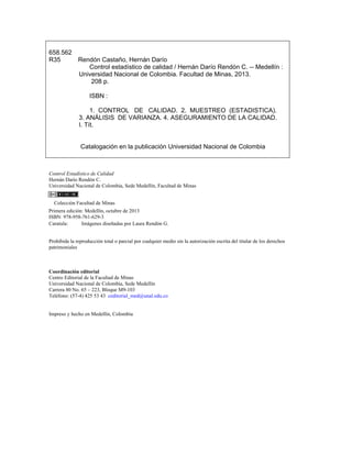 658.562
R35 Rendón Castaño, Hernán Darío
Control estadístico de calidad / Hernán Darío Rendón C. -- Medellín :
Universidad Nacional de Colombia. Facultad de Minas, 2013.
208 p.
ISBN :
1. CONTROL DE CALIDAD. 2. MUESTREO (ESTADISTICA).
3. ANÁLISIS DE VARIANZA. 4. ASEGURAMIENTO DE LA CALIDAD.
I. Tít.
Catalogación en la publicación Universidad Nacional de Colombia
Control Estadístico de Calidad
Hernán Darío Rendón C.
Universidad Nacional de Colombia, Sede Medellín, Facultad de Minas
Colección Facultad de Minas
Primera edición: Medellín, octubre de 2013
ISBN: 978-958-761-629-3
Caratula: Imágenes diseñadas por Laura Rendón G.
Prohibida la reproducción total o parcial por cualquier medio sin la autorización escrita del titular de los derechos
patrimoniales
Coordinación editorial
Centro Editorial de la Facultad de Minas
Universidad Nacional de Colombia, Sede Medellín
Carrera 80 No. 65 – 223, Bloque M9-103
Teléfono: (57-4) 425 53 43 ceditorial_med@unal.edu.co
Impreso y hecho en Medellín, Colombia
 