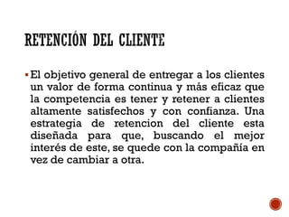 El objetivo general de entregar a los clientes
un valor de forma continua y más eficaz que
la competencia es tener y retener a clientes
altamente satisfechos y con confianza. Una
estrategia de retencion del cliente esta
diseñada para que, buscando el mejor
interés de este, se quede con la compañía en
vez de cambiar a otra.
 